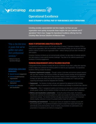 ExtraHop provides unprecedented real-time insights, but how can your
organization most quickly incorporate those insights into your business and IT
operations? Here’s how: Engage the Operational Excellence offering from the
ExtraHop Atlas Services Solutions Architecture team.
“This is the first time
in years that we’ve
gotten real value
from professional
services.”
– Network  Security
Operations Manager
OPERATIONAL EXCELLENCE
HIGHLIGHTS
•	 Results-focused engagement
•	 Tailored to meet business
requirements
•	 Expertly managed
deployment
•	 Custom data collection
and visualization
Operational Excellence
MAKE EXTRAHOP A CENTRAL PART OF YOUR BUSINESS AND IT OPERATIONS
MAKE IT OPERATIONS ANALYTICS A REALITY
The Operational Excellence service does the heavy lifting of making IT Operations Analytics (ITOA) a
reality for your organization. With this consultative, results-focused offering, you can put your wire data
analytics platform to work for your organization faster—without having to pull your team members off
other projects.
ExtraHop’s Solutions Architects are not only technically proficient, but also adept at creatively applying
wire data analytics to solve specific business challenges. They draw on the collective experience of
hundreds of ExtraHop engagements.
TURNING REQUIREMENTS INTO A TAILORED SOLUTION
A designated ExtraHop Solutions Architect will act as an extension of your team, putting their expertise
in how to deploy and customize the ExtraHop platform to work for your organization. The Operational
Excellence offering includes five phases:
•	 Business requirements analysis – Through a series of interviews and technical analysis sessions
with your team members, the Solutions Architect will identify business priorities and the applications
and infrastructure most closely tied to those priorities. Based on these consultations, the Solutions
Architect will define the metrics that are of most importance to business and IT teams and what
supporting technologies should be integrated with ExtraHop.
•	 Deployment – The Solutions Architect will plan and implement the deployment of the ExtraHop
platform, including an assessment of the network architecture and strategy for prioritized data collection.
•	 Integration – Other IT management systems and ExtraHop can share data to smooth processes and
provide greater context, and the Solutions Architect can identify and implement these integrations.
•	 Metrics and visualization customization – During this phase of the project, the Solutions
Architect will customize the ExtraHop platform to collect and visualize the metrics defined during the
requirements analysis. The Solutions Architect will apply best practices gathered from ExtraHop’s
industry-leading customers to ensure the greatest positive impact for your business.
•	 Baselining and sustainment – To ensure your teams are equipped for ongoing success with
the ExtraHop platform, the Operational Excellence project includes trend-based alerts based on
automatically constructed baselines, hands-on training, documentation of customizations, and
presentation of visualizations and metrics to management.
 