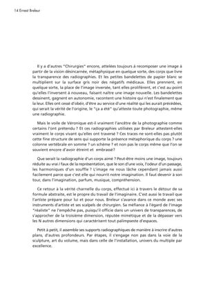14 Ernest Breleur




               Il y a d’autres “Chirurgies” encore, attelées toujours à recomposer une image à
            partir de la vision désincarnée, métaphysique en quelque sorte, des corps que livre
            la transparence des radiographies. Et les petites bandelettes de papier blanc se
            multiplient sur la surface gris noir des négatifs médicaux. Elles prennent, en
            quelque sorte, la place de l’image inversée, tant elles prolifèrent, et c’est au point
            qu’elles l’inversent à nouveau, faisant naître une image nouvelle. Les bandelettes
            dessinent, gagnent en autonomie, racontent une histoire qui n’est finalement que
            la leur. Elles ont cessé d’obéir, d’être au service d’une réalité qui les aurait précédées,
            qui serait la vérité de l’origine, le “ça a été” qu’atteste toute photographie, même
            une radiographie.

               Mais le voile de Véronique est-il vraiment l’ancêtre de la photographie comme
            certains l’ont prétendu ? Et ces radiographies utilisées par Breleur attestent-elles
            vraiment le corps vivant qu’elles ont traversé ? Ces traces ne sont-elles pas plutôt
            cette fine structure de sens qui supporte la présence métaphorique du corps ? une
            colonne vertébrale en somme ? un schème ? et non pas le corps même que l’on se
            souvient encore d’avoir étreint et embrassé?

               Que serait la radiographie d’un corps aimé ? Peut-être moins une image, toujours
            réduite au vrai / faux de la représentation, que le son d’une voix, l’odeur d’un passage,
            les harmoniques d’un souffle ? L’image ne nous lâche cependant jamais aussi
            facilement parce que c’est elle qui nourrit notre imagination. Il faut devenir à son
            tour, dans l’imagination, parfum, musique, compréhension.

               Ce retour à la vérité charnelle du corps, effectué ici à travers le détour de sa
            formule abstraite, est le propre du travail de l’imaginaire. C’est aussi le travail que
            l’artiste prépare pour lui et pour nous. Breleur s’avance dans ce monde avec ses
            instruments d’artiste et ses scalpels de chirurgien. Sa méfiance à l’égard de l’image
            “réaliste” ne l’empêche pas, puisqu’il officie dans un univers de transparences, de
            s’approcher de la troisième dimension, réputée mimétique et de la dépasser vers
            les N autres dimensions qui caractérisent tout palimpseste d’espaces.

               Petit à petit, il assemble ses supports radiographiques de manière à inscrire d’autres
            plans, d’autres profondeurs. Par étapes, il s’engage non pas dans la voie de la
            sculpture, art du volume, mais dans celle de l’installation, univers du multiple par
            excellence.
 