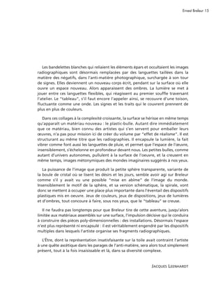 Ernest Breleur 15




   Les bandelettes blanches qui reliaient les éléments épars et occultaient les images
radiographiques sont désormais remplacées par des languettes taillées dans la
matière des négatifs, dans l’anti-matière photographique, surchargée à son tour
de signes. Elles deviennent un nouveau corps écrit, pendant sur la surface où elle
ouvre un espace nouveau. Alors apparaissent des ombres. La lumière se met à
jouer entre ces languettes flexibles, qui réagissent au premier souffle traversant
l’atelier. Le “tableau”, s’il faut encore l’appeler ainsi, se recouvre d’une toison,
fluctuante comme une onde. Les signes et les traits qui le couvrent prennent de
plus en plus de couleurs.

   Dans ces collages à la complexité croissante, la surface se hérisse en même temps
qu’apparaît un matériau nouveau : le plastic-bulle. Autant dire immédiatement
que ce matériau, bien connu des artistes qui s’en servent pour emballer leurs
œuvres, n’a pas pour mission ici de créer du volume par “effet de réalisme”. Il est
structurant au même titre que les radiographies. Il encapsule la lumière, la fait
vibrer comme font aussi les languettes de pluie, et permet que l’espace de l’œuvre,
insensiblement, s’échelonne en profondeur devant nous. Les petites bulles, comme
autant d’univers autonomes, pullulent à la surface de l’oeuvre, et la creusent en
même temps, images métonymiques des mondes imaginaires suggérés à nos yeux.

   La puissance de l’image que produit la petite sphère transparente, variante de
la boule de cristal où se lisent les désirs et les jours, semble avoir agi sur Breleur
comme s’il y avait vu une possible “mise en abîme” de l’image du monde.
Insensiblement le motif de la sphère, et sa version schématique, la spirale, vont
donc se mettent à occuper une place plus importante dans l’éventail des dispositifs
plastiques mis en oeuvre. Jeux de couleurs, jeux de dispositions, jeux de lumières
et d’ombres, tout concoure à faire, sous nos yeux, que le “tableau” se creuse.

   Il ne faudra pas longtemps pour que Breleur tire de cette aventure, jusqu’alors
limitée aux matériaux assemblés sur une surface, l’impulsion décisive qui le conduira
à construire des pièces poly-dimensionnelles : des installations. Désormais l’espace
n’est plus représenté ni encapsulé : il est véritablement engendré par les dispositifs
multiples dans lesquels l’artiste organise ses fragments radiographiques.

   L’Être, dont la représentation insatisfaisante sur la toile avait contraint l’artiste
à une quête ascétique dans les parages de l’anti-matière, sera alors tout simplement
présent, tout à la fois insaisissable et là, dans sa diversité complexe.


                                                                  JACQUES LEENHARDT
 