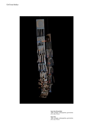 124 Ernest Breleur




                     Sans titre (Ensemble)
                     1999, Collages, radiographies, gommettes
                     275 x 50 x 16 cm

                     Sans titre
                     1999, Collages, radiographies, gommettes
                     275 x 22 x 16 cm
 