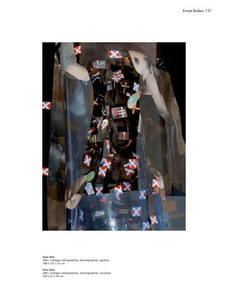 Ernest Breleur 131




Sans titre
2001, Collages radiographies, photographies, agrafes
144 x 137 x 15 cm

Sans titre
2001, Collages radiographies, photographies, acrylique
234 x 57 x 34 cm
 