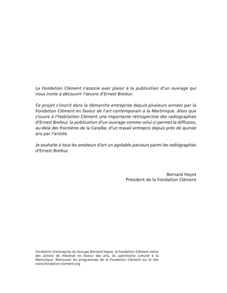 La Fondation Clément s’associe avec plaisir à la publication d’un ouvrage qui
nous invite à découvrir l’œuvre d’Ernest Breleur.

Ce projet s’inscrit dans la démarche entreprise depuis plusieurs années par la
Fondation Clément en faveur de l’art contemporain à la Martinique. Alors que
s’ouvre à l’Habitation Clément une importante rétrospective des radiographies
d’Ernest Breleur, la publication d’un ouvrage comme celui-ci permet la diffusion,
au-delà des frontières de la Caraïbe, d’un travail entrepris depuis près de quinze
ans par l’artiste.

Je souhaite à tous les amateurs d’art un agréable parcours parmi les radiographies
d’Ernest Breleur.




                                                                         Bernard Hayot
                                                     Président de la Fondation Clément




Fondation d’entreprise du Groupe Bernard Hayot, la Fondation Clément mène
des actions de mécénat en faveur des arts, du patrimoine culturel à la
Martinique. Retrouvez les programmes de la Fondation Clément sur le site
www.fondation-clement.org
 