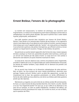 Ernest Breleur, l’envers de la photographie


   La lumière est corpusculaire, la matière est atomique, nos souvenirs sont
fragmentaires. La masse et la transparence jouent dans la physique comme dans la
métaphysique une partie jamais décidée. Que peut le peintre face à cette réalité
fuyante, polymorphe, ambivalente ?

    Une telle question pourrait bien introduire aux travaux de Ernest Breleur.
Peintre ? Sans doute si on remonte dans l’histoire de ses travaux, si l’on reprend le
chemin tracé depuis plus d’une décennie entre ombre et lumière, avancée toujours
interrompue par ce qu’il appelait jadis des “portes”, de vraies portes sur lesquelles
il accrochait de la peinture, des portes interceptrices, qui officient comme un écran
précaire sur lequel bute le souvenir, l’image, le réel. Breleur est peintre.

  Ses peintures sur portes laissent apparaître des formes de corps, masses opaques
de blanc acrylique sur fond noir, parsemées de petits traits lumineux, comme par
un ciel de nuit traversé par des astres errants. Le corps est là et c’est comme si
Démocrite avait dessiné une pluie d’atomes traversant le néant.

   Le corps est là, mais son absence aussi, comme une présence autre, fragmentée,
arrachée à l’abîme de la nuit. En lignes brisées par autant d’événements minuscules,
les atomes de matière tombent, corps célestes mis en demeure de prendre une
forme terrestre.

   On ne saurait trop insister sur la dimension métaphysique de cette peinture.
Noir et blanc, les non-couleurs de notre réalité quotidienne, dominent sans
partage l’espace pictural. Breleur peint au-delà des apparences, au-delà du
chatoiement de la chair. Ses questions prendraient, en vérité, difficilement la
forme de cette réalité qui nous attend au coin de la rue. Breleur peint des questions
plutôt que des réponses.

   Maintenant, je regarde une autre toile de ces mêmes années 90 commençantes.
En haut, un corps traversé de deux bandes blanches. Est-il barré, occulté, interdit
à la vue ? Ou fragmenté plutôt ? En tout cas, ce qui s’offre et se dissimule à nos
yeux est en manque, ou alors en quête d’épiphanie. L’évidence fait défaut, qui
imposerait la forme musculeuse d’un corps. Sur la toile ne s’écrit, en noir et blanc,
que la question de l’Être.
 