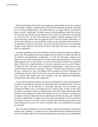 10 Ernest Breleur




              Dans la partie basse de la porte, (ces images aussi sont peintes sur les deux ventaux
            d’une porte), le tableau s’organise selon neuf planches verticales ajointées, traversées
            par une forme indéterminée, une masse obscure, un nuage sombre. On pourrait
            penser qu’elle “représente” le même corps, vu horizontalement cette fois, tel que
            la chute des atomes aurait pu le dessiner. Tout en bas, trois planches transversales
            ne montrent rien, ou alors elles montrent qu’elles occultent quelque chose. Un
            corps peut-être, comme celui qui apparaît tout en bas du retable d’Issenheim, où
            Grünewald a déposé un corps souffrant, confié aux soins des bons Pères Antonins ?
            Le spectateur ne peut rien en savoir, mais il est contraint d’y penser, de s’interroger.
            Toujours cette question lancinante de l’Être, mais cette fois dans sa douleur, par
            delà son apparence.

               Il semble que Breleur tisse cette réflexion, toujours reprise de tableau en tableau,
            autour des interrogations que suscite depuis tant de siècles cet objet mythique de
            la tradition iconographique occidentale : le voile de Véronique. Image d’une
            absence et en même temps signe d’un corps comme photographié sur la toile par
            l’éblouissement de la résurrection, le voile de Véronique cristallise les questions
            liées à l’Être et à sa représentation. Il entre en résonance avec une autre relique :
            le Suaire de Turin. Ces deux noms rappellent l’ambivalence : suaire pour le corps
            souffrant dans sa présence charnelle, voile pour l’absence de la chose et le rappel
            de qui y attacha son nom. Les débats infinis auxquels se livrent théologiens et
            scientifiques laissent entier le sens de ce tissu de vérité mythique : que pouvons-
            nous conclure des images sans cesse envolées, mais qui reprennent cependant
            constamment corps dans notre imaginaire ?

              Le voile de Véronique constitue sans doute la métaphore la plus remarquable de
            la quête occidentale de la peinture comme figuration. Paradoxalement, il met en
            scène non pas l’art de peindre, la technique picturale, cet art menteur que
            condamnait Platon, mais en les séparant, d’un côté le corps, la chair, et de l’autre
            le support lui-même, le voile. La représentation n’est dans cette histoire que l’effet
            puissant de la présence du corps mort rappelé à la vie, leur fixation commune sur
            le support, trace de l’objet mais plus encore du soin porté à celui qui y est “présent”
            plus que «représenté». L’image sur le voile parle d’au-delà de la mort et construit
            le souvenir. La trace ici est donc moins le produit des techniques picturales que le
            fruit artistique d’un souci, d’un amour, du besoin de ne rien abandonner au temps
            et à la mort.

              Dans une toile de Breleur, la mort et la misère, mais encore les joies et les rêves du
            monde, sont “présents”, y compris ceux qui concernent sa terre martiniquaise et son
            histoire chaotique. Mais ils ne sont pas représentés, cernés dans ce qui prétendrait
 