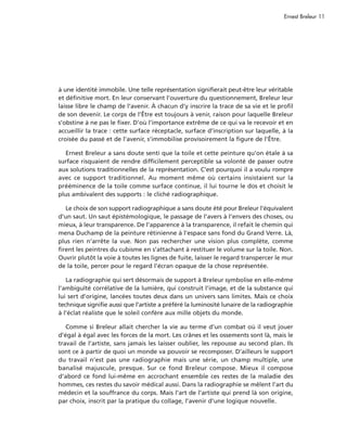 Ernest Breleur 11




à une identité immobile. Une telle représentation signifierait peut-être leur véritable
et définitive mort. En leur conservant l’ouverture du questionnement, Breleur leur
laisse libre le champ de l’avenir. À chacun d’y inscrire la trace de sa vie et le profil
de son devenir. Le corps de l’Être est toujours à venir, raison pour laquelle Breleur
s’obstine à ne pas le fixer. D’où l’importance extrême de ce qui va le recevoir et en
accueillir la trace : cette surface réceptacle, surface d’inscription sur laquelle, à la
croisée du passé et de l’avenir, s’immobilise provisoirement la figure de l’Être.

  Ernest Breleur a sans doute senti que la toile et cette peinture qu’on étale à sa
surface risquaient de rendre difficilement perceptible sa volonté de passer outre
aux solutions traditionnelles de la représentation. C’est pourquoi il a voulu rompre
avec ce support traditionnel. Au moment même où certains insistaient sur la
prééminence de la toile comme surface continue, il lui tourne le dos et choisit le
plus ambivalent des supports : le cliché radiographique.

   Le choix de son support radiographique a sans doute été pour Breleur l’équivalent
d’un saut. Un saut épistémologique, le passage de l’avers à l’envers des choses, ou
mieux, à leur transparence. De l’apparence à la transparence, il refait le chemin qui
mena Duchamp de la peinture rétinienne à l’espace sans fond du Grand Verre. Là,
plus rien n’arrête la vue. Non pas rechercher une vision plus complète, comme
firent les peintres du cubisme en s’attachant à restituer le volume sur la toile. Non.
Ouvrir plutôt la voie à toutes les lignes de fuite, laisser le regard transpercer le mur
de la toile, percer pour le regard l’écran opaque de la chose représentée.

   La radiographie qui sert désormais de support à Breleur symbolise en elle-même
l’ambiguïté corrélative de la lumière, qui construit l’image, et de la substance qui
lui sert d’origine, lancées toutes deux dans un univers sans limites. Mais ce choix
technique signifie aussi que l’artiste a préféré la luminosité lunaire de la radiographie
à l’éclat réaliste que le soleil confère aux mille objets du monde.

   Comme si Breleur allait chercher la vie au terme d’un combat où il veut jouer
d’égal à égal avec les forces de la mort. Les crânes et les ossements sont là, mais le
travail de l’artiste, sans jamais les laisser oublier, les repousse au second plan. Ils
sont ce à partir de quoi un monde va pouvoir se recomposer. D’ailleurs le support
du travail n’est pas une radiographie mais une série, un champ multiple, une
banalisé majuscule, presque. Sur ce fond Breleur compose. Mieux il compose
d’abord ce fond lui-même en accrochant ensemble ces restes de la maladie des
hommes, ces restes du savoir médical aussi. Dans la radiographie se mêlent l’art du
médecin et la souffrance du corps. Mais l’art de l’artiste qui prend là son origine,
par choix, inscrit par la pratique du collage, l’avenir d’une logique nouvelle.
 
