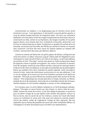 12 Ernest Breleur




               Contrairement au médecin, il ne diagnostique pas en fonction d’une vérité
            sensément connue : il est agnostique. Il relie plutôt à coup de petites agrafes, à
            coup de petites bandes blanches les fragments épars. Ces liens non seulement
            établissent une articulation entre les images transparentes du fond mais surtout ils
            construisent sur elles, comme en surimpression, des images nouvelles. Et ces petits
            papiers blancs, tout simples dans leur multiplicité immaculée, deviennent une
            écriture en même temps qu’un dessin. Ils dessinent un graphe à la surface de la vie
            menacée, une écriture qui fourmille, des fibrilles qui viennent à former un nouveau
            tissu conjonctif. L’écriture des liens suture les espaces séparés sur lesquels elle
            s’enlève, reconstruisant des corps, par delà leur absence.

                Comme les atomes de Démocrite, les petits papiers de Breleur configurant des
            corps font penser au labeur amoureux auquel s’attela jadis Isis l’Égyptienne pour
            recomposer le corps morcelé d’Osiris, son frère et son époux. La série des tableaux
            qui portent en titre “Chirurgie” renvoie sans doute au mythe antique dans lequel
            Isis apparaît comme la grande chirurgienne. Son amour et sontravail lui permet-
            tront de composer autant de corps d’Osiris qu’elle a retrouvé de morceaux jetés à
            la dérive du Nil. Dans ces tableaux, la chirurgie est symbolisée par de petits papiers
            blancs qui semblent faire tenir ensemble les parties séparées. Cette chirurgie-là,
            notons-le bien, relève des techniques constructives et non pas ablatives. C’est
            un art du collage, de la suture qui réunit les membres marqués d’une déchirure
            originelle. “Chirurgie sur jeune femme qui souhaite porter dans ses bras le Roi des
            oiseaux”. Titre énigmatique qui renvoie peut-être à l’oiseau immortel, au Phénix,
            symbole de vie et de renaissance. Tout corps est un ensemble incertain de morceaux,
            membra disjecta, et l’art consiste à dépasser, à suturer, ce flou métaphysique.

               Et à nouveau, pour un autre tableau composé sur un fond de plaques radiogra-
            phiques “Chirurgie sur jeune femme qui rêve d’avoir un chien à tête de Lune”
            (1997). Comme les autres de la série, un tel titre oblige le spectateur à construire
            pour lui-même l’image de ce que signifie cette activité chirurgienne. Chacun se
            fera la sienne, dans le secret de son for intérieur, comme Isis l’avait elle-même
            voulue en multipliant le corps aimé. Elle avait ainsi déjoué la volonté simplifi-
            catrice des prêtres, avides de s’approprier l’image du dieu ressuscité. Dès lors
            cependant que le champ des possibles est ouvert par cette multiplicité offerte, nul
            n’échappera à la tâche de produire pour lui-même une représentation.
 