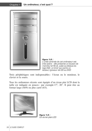 Chapitre 1 Un ordinateur, c’est quoi ? 
Figure 1.8 : 
L’unité centrale de cet ordinateur est 
très sobre : elle présente un bouton de 
marche/arrêt et, juste au-dessus du 
logo Dell, un tiroir qui cache un 
lecteur/graveur de CD ou DVD 
Trois périphériques sont indispensables : l’écran ou le moniteur, le 
clavier et la souris. 
Tous les ordinateurs récents sont équipés d’un écran plat LCD dont la 
taille est indiquée en pouces : par exemple 17", 20". Il peut être au 
format large (16/9) ou plus carré (4/3). 
Figure 1.9 : 
Un écran plat LCD 
24 LE GUIDE COMPLET 
