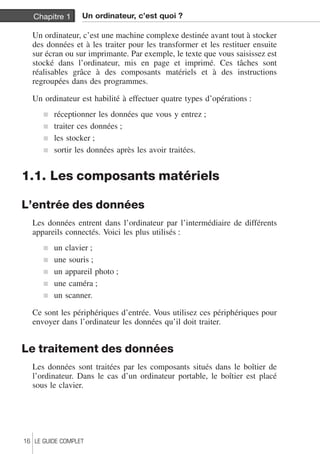 Chapitre 1 Un ordinateur, c’est quoi ? 
Un ordinateur, c’est une machine complexe destinée avant tout à stocker 
des données et à les traiter pour les transformer et les restituer ensuite 
sur écran ou sur imprimante. Par exemple, le texte que vous saisissez est 
stocké dans l’ordinateur, mis en page et imprimé. Ces tâches sont 
réalisables grâce à des composants matériels et à des instructions 
regroupées dans des programmes. 
Un ordinateur est habilité à effectuer quatre types d’opérations : 
j réceptionner les données que vous y entrez ; 
j traiter ces données ; 
j les stocker ; 
j sortir les données après les avoir traitées. 
1.1. Les composants matériels 
L’entrée des données 
Les données entrent dans l’ordinateur par l’intermédiaire de différents 
appareils connectés. Voici les plus utilisés : 
j un clavier ; 
j une souris ; 
j un appareil photo ; 
j une caméra ; 
j un scanner. 
Ce sont les périphériques d’entrée. Vous utilisez ces périphériques pour 
envoyer dans l’ordinateur les données qu’il doit traiter. 
Le traitement des données 
Les données sont traitées par les composants situés dans le boîtier de 
l’ordinateur. Dans le cas d’un ordinateur portable, le boîtier est placé 
sous le clavier. 
16 LE GUIDE COMPLET 
 