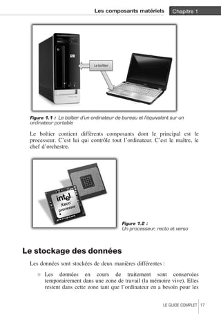 Les composants matériels Chapitre 1 
Figure 1.1 : Le boîtier d’un ordinateur de bureau et l’équivalent sur un 
ordinateur portable 
Le boîtier contient différents composants dont le principal est le 
processeur. C’est lui qui contrôle tout l’ordinateur. C’est le maître, le 
chef d’orchestre. 
Le stockage des données 
Figure 1.2 : 
Un processeur, recto et verso 
Les données sont stockées de deux manières différentes : 
j Les données en cours de traitement sont conservées 
temporairement dans une zone de travail (la mémoire vive). Elles 
restent dans cette zone tant que l’ordinateur en a besoin pour les 
LE GUIDE COMPLET 17 
 