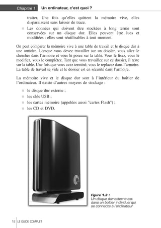 Chapitre 1 Un ordinateur, c’est quoi ? 
traiter. Une fois qu’elles quittent la mémoire vive, elles 
disparaissent sans laisser de trace. 
j Les données qui doivent être stockées à long terme sont 
conservées sur un disque dur. Elles peuvent être lues et 
modifiées : elles sont réutilisables à tout moment. 
On peut comparer la mémoire vive à une table de travail et le disque dur à 
une armoire. Lorsque vous devez travailler sur un dossier, vous allez le 
chercher dans l’armoire et vous le posez sur la table. Vous le lisez, vous le 
modifiez, vous le complétez. Tant que vous travaillez sur ce dossier, il reste 
sur la table. Une fois que vous avez terminé, vous le replacez dans l’armoire. 
La table de travail se vide et le dossier est en sécurité dans l’armoire. 
La mémoire vive et le disque dur sont à l’intérieur du boîtier de 
l’ordinateur. Il existe d’autres moyens de stockage : 
j le disque dur externe ; 
j les clés USB ; 
j les cartes mémoire (appelées aussi "cartes Flash") ; 
j les CD et DVD. 
Figure 1.3 : 
Un disque dur externe est 
dans un boîtier individuel qui 
se connecte à l’ordinateur 
18 LE GUIDE COMPLET 
 