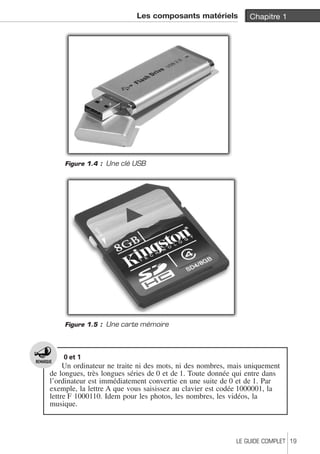 Les composants matériels Chapitre 1 
Figure 1.4 : Une clé USB 
Figure 1.5 : Une carte mémoire 
0 et 1 
Un ordinateur ne traite ni des mots, ni des nombres, mais uniquement 
de longues, très longues séries de 0 et de 1. Toute donnée qui entre dans 
l’ordinateur est immédiatement convertie en une suite de 0 et de 1. Par 
exemple, la lettre A que vous saisissez au clavier est codée 1000001, la 
lettre F 1000110. Idem pour les photos, les nombres, les vidéos, la 
musique. 
LE GUIDE COMPLET 19 
 