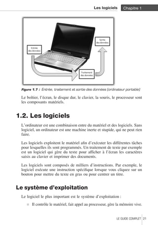 Les logiciels Chapitre 1 
Figure 1.7 : Entrée, traitement et sortie des données (ordinateur portable) 
Le boîtier, l’écran, le disque dur, le clavier, la souris, le processeur sont 
les composants matériels. 
1.2. Les logiciels 
L’ordinateur est une combinaison entre du matériel et des logiciels. Sans 
logiciel, un ordinateur est une machine inerte et stupide, qui ne peut rien 
faire. 
Les logiciels exploitent le matériel afin d’exécuter les différentes tâches 
pour lesquelles ils sont programmés. Un traitement de texte par exemple 
est un logiciel qui gère du texte pour afficher à l’écran les caractères 
saisis au clavier et imprimer des documents. 
Les logiciels sont composés de milliers d’instructions. Par exemple, le 
logiciel exécute une instruction spécifique lorsque vous cliquez sur un 
bouton pour mettre du texte en gras ou pour centrer un titre. 
Le système d’exploitation 
Le logiciel le plus important est le système d’exploitation : 
j Il contrôle le matériel, fait appel au processeur, gère la mémoire vive. 
LE GUIDE COMPLET 21 
 