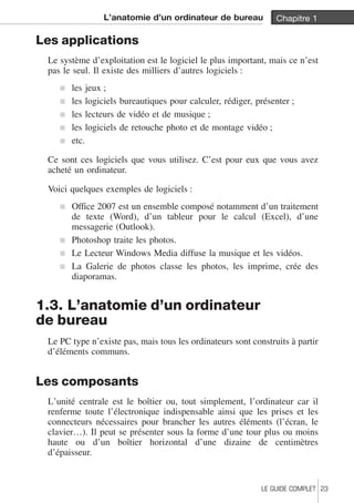 L’anatomie d’un ordinateur de bureau Chapitre 1 
Les applications 
Le système d’exploitation est le logiciel le plus important, mais ce n’est 
pas le seul. Il existe des milliers d’autres logiciels : 
j les jeux ; 
j les logiciels bureautiques pour calculer, rédiger, présenter ; 
j les lecteurs de vidéo et de musique ; 
j les logiciels de retouche photo et de montage vidéo ; 
j etc. 
Ce sont ces logiciels que vous utilisez. C’est pour eux que vous avez 
acheté un ordinateur. 
Voici quelques exemples de logiciels : 
j Office 2007 est un ensemble composé notamment d’un traitement 
de texte (Word), d’un tableur pour le calcul (Excel), d’une 
messagerie (Outlook). 
j Photoshop traite les photos. 
j Le Lecteur Windows Media diffuse la musique et les vidéos. 
j La Galerie de photos classe les photos, les imprime, crée des 
diaporamas. 
1.3. L’anatomie d’un ordinateur 
de bureau 
Le PC type n’existe pas, mais tous les ordinateurs sont construits à partir 
d’éléments communs. 
Les composants 
L’unité centrale est le boîtier ou, tout simplement, l’ordinateur car il 
renferme toute l’électronique indispensable ainsi que les prises et les 
connecteurs nécessaires pour brancher les autres éléments (l’écran, le 
clavier…). Il peut se présenter sous la forme d’une tour plus ou moins 
haute ou d’un boîtier horizontal d’une dizaine de centimètres 
d’épaisseur. 
LE GUIDE COMPLET 23 
 
