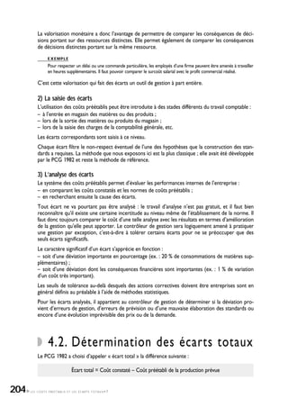 LES COÛTS PRÉÉTABLIS ET LES ÉCARTS TOTAUX•7
La valorisation monétaire a donc l’avantage de permettre de comparer les conséquences de déci-
sions portant sur des ressources distinctes. Elle permet également de comparer les conséquences
de décisions distinctes portant sur la même ressource.
EXEMPLE
Pour respecter un délai ou une commande particulière, les employés d’une firme peuvent être amenés à travailler
en heures supplémentaires. Il faut pouvoir comparer le surcoût salarial avec le profit commercial réalisé.
C’est cette valorisation qui fait des écarts un outil de gestion à part entière.
2) La saisie des écarts
L’utilisation des coûts préétablis peut être introduite à des stades différents du travail comptable :
– à l’entrée en magasin des matières ou des produits ;
– lors de la sortie des matières ou produits du magasin ;
– lors de la saisie des charges de la comptabilité générale, etc.
Les écarts correspondants sont saisis à ce niveau.
Chaque écart filtre le non-respect éventuel de l’une des hypothèses que la construction des stan-
dards a requises. La méthode que nous exposons ici est la plus classique ; elle avait été développée
par le PCG 1982 et reste la méthode de référence.
3) L’analyse des écarts
Le système des coûts préétablis permet d’évaluer les performances internes de l’entreprise :
– en comparant les coûts constatés et les normes de coûts préétablis ;
– en recherchant ensuite la cause des écarts.
Tout écart ne va pourtant pas être analysé : le travail d’analyse n’est pas gratuit, et il faut bien
reconnaître qu’il existe une certaine incertitude au niveau même de l’établissement de la norme. Il
faut donc toujours comparer le coût d’une telle analyse avec les résultats en termes d’amélioration
de la gestion qu’elle peut apporter. Le contrôleur de gestion sera logiquement amené à pratiquer
une gestion par exception, c’est-à-dire à tolérer certains écarts pour ne se préoccuper que des
seuls écarts significatifs.
Le caractère significatif d’un écart s’apprécie en fonction :
– soit d’une déviation importante en pourcentage (ex. : 20 % de consommations de matières sup-
plémentaires) ;
– soit d’une déviation dont les conséquences financières sont importantes (ex. : 1 % de variation
d’un coût très important).
Les seuils de tolérance au-delà desquels des actions correctives doivent être entreprises sont en
général définis au préalable à l’aide de méthodes statistiques.
Pour les écarts analysés, il appartient au contrôleur de gestion de déterminer si la déviation pro-
vient d’erreurs de gestion, d’erreurs de prévision ou d’une mauvaise élaboration des standards ou
encore d’une évolution imprévisible des prix ou de la demande.
4.2. Détermination des écarts totaux
Le PCG 1982 a choisi d’appeler « écart total » la différence suivante :
Écart total = Coût constaté – Coût préétabli de la production prévue
204
 