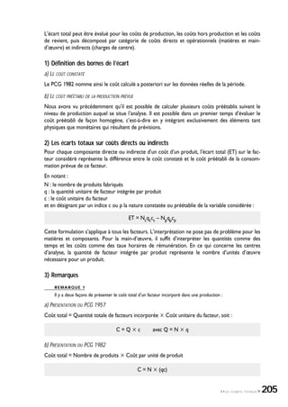 L’écart total peut être évalué pour les coûts de production, les coûts hors production et les coûts
de revient, puis décomposé par catégorie de coûts directs et opérationnels (matières et main-
d’œuvre) et indirects (charges de centre).
1) Définition des bornes de l’écart
a) LE COÛT CONSTATÉ
Le PCG 1982 nomme ainsi le coût calculé a posteriori sur les données réelles de la période.
b) LE COÛT PRÉÉTABLI DE LA PRODUCTION PRÉVUE
Nous avons vu précédemment qu’il est possible de calculer plusieurs coûts préétablis suivant le
niveau de production auquel se situe l’analyse. Il est possible dans un premier temps d’évaluer le
coût préétabli de façon homogène, c’est-à-dire en y intégrant exclusivement des éléments tant
physiques que monétaires qui résultent de prévisions.
2) Les écarts totaux sur coûts directs ou indirects
Pour chaque composante directe ou indirecte d’un coût d’un produit, l’écart total (ET) sur le fac-
teur considéré représente la différence entre le coût constaté et le coût préétabli de la consom-
mation prévue de ce facteur.
En notant :
N : le nombre de produits fabriqués
q : la quantité unitaire de facteur intégrée par produit
c : le coût unitaire du facteur
et en désignant par un indice c ou p la nature constatée ou préétablie de la variable considérée :
ET = Ncqccc – Npqpcp
Cette formulation s’applique à tous les facteurs. L’interprétation ne pose pas de problème pour les
matières et composants. Pour la main-d’œuvre, il suffit d’interpréter les quantités comme des
temps et les coûts comme des taux horaires de rémunération. En ce qui concerne les centres
d’analyse, la quantité de facteur intégrée par produit représente le nombre d’unités d’œuvre
nécessaire pour un produit.
3) Remarques
REMARQUE 1
Il y a deux façons de présenter le coût total d’un facteur incorporé dans une production :
a) PRÉSENTATION DU PCG 1957
Coût total = Quantité totale de facteurs incorporée ҂ Coût unitaire du facteur, soit :
C = Q ҂ c avec Q = N ҂ q
b) PRÉSENTATION DU PCG 1982
Coût total = Nombre de produits ҂ Coût par unité de produit
C = N ҂ (qc)
4•LES ÉCARTS TOTAUX 205
 