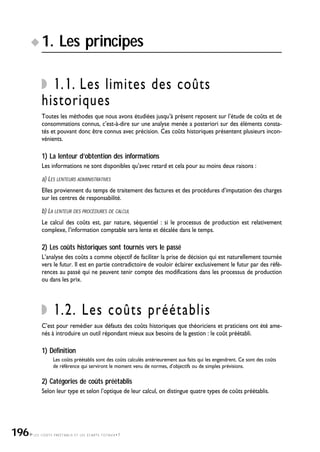 LES COÛTS PRÉÉTABLIS ET LES ÉCARTS TOTAUX•7
1. Les principes
1.1. Les limites des coûts
historiques
Toutes les méthodes que nous avons étudiées jusqu’à présent reposent sur l’étude de coûts et de
consommations connus, c’est-à-dire sur une analyse menée a posteriori sur des éléments consta-
tés et pouvant donc être connus avec précision. Ces coûts historiques présentent plusieurs incon-
vénients.
1) La lenteur d’obtention des informations
Les informations ne sont disponibles qu’avec retard et cela pour au moins deux raisons :
a) LES LENTEURS ADMINISTRATIVES
Elles proviennent du temps de traitement des factures et des procédures d’imputation des charges
sur les centres de responsabilité.
b) LA LENTEUR DES PROCÉDURES DE CALCUL
Le calcul des coûts est, par nature, séquentiel : si le processus de production est relativement
complexe, l’information comptable sera lente et décalée dans le temps.
2) Les coûts historiques sont tournés vers le passé
L’analyse des coûts a comme objectif de faciliter la prise de décision qui est naturellement tournée
vers le futur. Il est en partie contradictoire de vouloir éclairer exclusivement le futur par des réfé-
rences au passé qui ne peuvent tenir compte des modifications dans les processus de production
ou dans les prix.
1.2. Les coûts préétablis
C’est pour remédier aux défauts des coûts historiques que théoriciens et praticiens ont été ame-
nés à introduire un outil répondant mieux aux besoins de la gestion : le coût préétabli.
1) Définition
Les coûts préétablis sont des coûts calculés antérieurement aux faits qui les engendrent. Ce sont des coûts
de référence qui serviront le moment venu de normes, d’objectifs ou de simples prévisions.
2) Catégories de coûts préétablis
Selon leur type et selon l’optique de leur calcul, on distingue quatre types de coûts préétablis.
196
 
