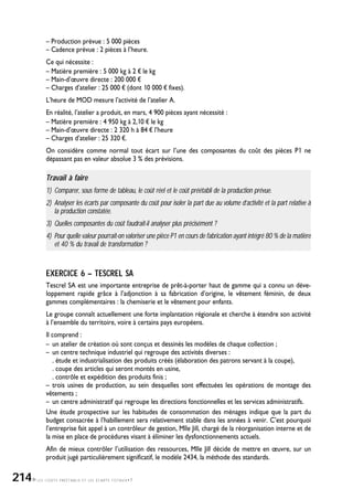 LES COÛTS PRÉÉTABLIS ET LES ÉCARTS TOTAUX•7
– Production prévue : 5 000 pièces
– Cadence prévue : 2 pièces à l’heure.
Ce qui nécessite :
– Matière première : 5 000 kg à 2 ¤ le kg
– Main-d’œuvre directe : 200 000 ¤
– Charges d’atelier : 25 000 ¤ (dont 10 000 ¤ fixes).
L’heure de MOD mesure l’activité de l’atelier A.
En réalité, l’atelier a produit, en mars, 4 900 pièces ayant nécessité :
– Matière première : 4 950 kg à 2,10 ¤ le kg
– Main-d’œuvre directe : 2 320 h à 84 ¤ l’heure
– Charges d’atelier : 25 320 ¤.
On considère comme normal tout écart sur l’une des composantes du coût des pièces P1 ne
dépassant pas en valeur absolue 3 % des prévisions.
Travail à faire
1) Comparer, sous forme de tableau, le coût réel et le coût préétabli de la production prévue.
2) Analyser les écarts par composante du coût pour isoler la part due au volume d’activité et la part relative à
la production constatée.
3) Quelles composantes du coût faudrait-il analyser plus précisément ?
4) Pour quelle valeur pourrait-on valoriser une pièce P1 en cours de fabrication ayant intégré 80 % de la matière
et 40 % du travail de transformation ?
EXERCICE 6 – TESCREL SA
Tescrel SA est une importante entreprise de prêt-à-porter haut de gamme qui a connu un déve-
loppement rapide grâce à l’adjonction à sa fabrication d’origine, le vêtement féminin, de deux
gammes complémentaires : la chemiserie et le vêtement pour enfants.
Le groupe connaît actuellement une forte implantation régionale et cherche à étendre son activité
à l’ensemble du territoire, voire à certains pays européens.
Il comprend :
– un atelier de création où sont conçus et dessinés les modèles de chaque collection ;
– un centre technique industriel qui regroupe des activités diverses :
. étude et industrialisation des produits créés (élaboration des patrons servant à la coupe),
. coupe des articles qui seront montés en usine,
. contrôle et expédition des produits finis ;
– trois usines de production, au sein desquelles sont effectuées les opérations de montage des
vêtements ;
– un centre administratif qui regroupe les directions fonctionnelles et les services administratifs.
Une étude prospective sur les habitudes de consommation des ménages indique que la part du
budget consacrée à l’habillement sera relativement stable dans les années à venir. C’est pourquoi
l’entreprise fait appel à un contrôleur de gestion, Mlle Jill, chargé de la réorganisation interne et de
la mise en place de procédures visant à éliminer les dysfonctionnements actuels.
Afin de mieux contrôler l’utilisation des ressources, Mlle Jill décide de mettre en œuvre, sur un
produit jugé particulièrement significatif, le modèle 2434, la méthode des standards.
214
 