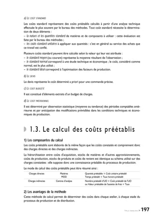 a) LE COÛT STANDARD
Les coûts standard représentent des coûts préétablis calculés à partir d’une analyse technique
effectuée le plus souvent par le bureau des méthodes. Tout coût standard nécessite la détermina-
tion de deux éléments :
– la nature et les quantités standard de matières et de composants à utiliser : cette évaluation est
faite par le bureau des méthodes ;
– les coûts standard unitaires à appliquer aux quantités : c’est en général au service des achats que
ce travail est confié.
Plusieurs coûts standard peuvent être calculés selon la valeur qui leur est attribuée :
– le standard moyen (ou courant) représente la moyenne résultant de l’observation ;
– le standard normal correspond à une étude technique et économique ; le coût, considéré comme
normal, est le plus utilisé ;
– le standard idéal correspond à l’optimisation des facteurs de production.
b) LE DEVIS
Le devis représente le coût déterminé a priori pour une commande précise.
c) LE COÛT BUDGÉTÉ
Il est constitué d’éléments extraits d’un budget de charges.
d) LE COÛT PRÉVISIONNEL
Il est déterminé par observation statistique (moyenne ou tendance) des périodes comptables anté-
rieures et par anticipation des modifications prévisibles dans les conditions techniques et écono-
miques de production.
1.3. Le calcul des coûts préétablis
1) Les composantes du calcul
Les coûts préétablis sont élaborés de la même façon que les coûts constatés et comprennent donc
des charges directes et des charges indirectes.
La hiérarchisation entre coûts d’acquisition, stocks de matières et d’autres approvisionnements,
coûts de production, stocks de produits et coûts de revient est identique au schéma utilisé sur des
charges constatées : elle suppose donc une connaissance préalable du processus de production.
Le mode de calcul des coûts préétablis peut être résumé ainsi :
Charges directes Matières Quantité préétablie ҂ Coût unitaire préétabli
MOD Temps préétabli ҂ Taux horaire préétabli
Charges indirectes Centres d’analyse Nombre préétabli d’UO ҂ Coût préétabli de l’UO
ou Valeur préétablie de l’assiette de frais ҂ Taux
2) Les avantages de la méthode
Cette méthode de calcul permet de déterminer des coûts dans chaque atelier, à chaque stade du
processus de production et de distribution.
1•LES PRINCIPES 197
 