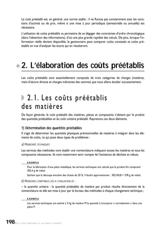 LES COÛTS PRÉÉTABLIS ET LES ÉCARTS TOTAUX•7
Le coût préétabli est, en général, une norme stable : il ne fluctue pas constamment avec les varia-
tions d’activité ou de prix, même si une mise à jour périodique (semestrielle ou annuelle) est
nécessaire.
L’utilisation de coûts préétablis va permettre de se dégager des contraintes d’ordre chronologique
(dans l’obtention des informations), d’où une plus grande rapidité des calculs. De plus, lorsque l’in-
formation réelle devient disponible, le gestionnaire peut comparer coûts constatés et coûts pré-
établis en vue d’analyser les écarts qui en résulteront.
2. L’élaboration des coûts préétablis
Les coûts préétablis sont essentiellement composés de trois catégories de charges (matières,
main-d’œuvre directe et charges indirectes des centres) que nous allons étudier successivement.
2.1. Les coûts préétablis
des matières
De façon générale, le coût préétabli des matières, pièces et composants s’obtient par le produit
des quantités préétablies et du coût unitaire préétabli. Reprenons ces deux éléments.
1) Détermination des quantités préétablies
Il s’agit de déterminer les quantités physiques prévisionnelles de matières à intégrer dans les élé-
ments de coûts, ce qui pose deux types de problèmes :
a) PROBLÈMES TECHNIQUES
Les services des méthodes vont établir une nomenclature indiquant toutes les matières et tous les
composants nécessaires. Ils vont notamment tenir compte de l’existence de déchets et rebuts.
EXEMPLE
Pour la fabrication d’une pièce métallique, les services techniques ont calculé que le produit fini comprend
302,4 g de métal.
Sachant que la découpe entraîne des chutes de 20 %, il faudra approvisionner : 302,4/0,8 = 378 g de métal.
b) PROBLÈMES COMPTABLES LIÉS À L’ÉVALUATION DE :
– la quantité unitaire : la quantité préétablie de matière par produit résulte directement de la
nomenclature et elle est mise à jour par le bureau des méthodes à chaque changement technique ;
EXEMPLE
Les services techniques ont estimé à 3 kg de matière M la quantité à incorporer « normalement » dans une
pièce P.
198
 