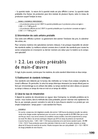 – la quantité totale : la nature de la quantité totale est plus difficile à cerner. La quantité totale
préétablie d’un facteur de production peut être évaluée de plusieurs façons, selon le niveau de
production auquel l’analyse se situe.
DANS L’EXEMPLE PRÉCÉDENT :
– si la production prévue est de 2 500 P, la quantité préétablie pour la production prévue est égale à :
2 500 ҂ 3 = 7 500 kg de M ;
– si la production effective est de 2 350 P, la quantité préétablie pour la production constatée est égale à :
2 350 ҂ 3 = 7 050 kg de M.
2) Détermination des coûts unitaires préétablis
Ces coûts sont difficiles à prévoir. Le gestionnaire doit estimer l’évolution des prix, le calendrier
des achats, etc.
Pour certaines matières très spéculatives (certains métaux), il est presque impossible de calculer
des standards stables. La meilleure solution consiste alors à calculer des standards pour toutes les
autres composantes et à incorporer au dernier moment une valeur pour la matière ou le compo-
sant spéculatif.
2.2. Les coûts préétablis
de main-d’œuvre
Il s’agit, le plus souvent, comme pour les matières, de coûts standard déterminés en deux temps.
1) Établissement de standards techniques
Ces standards sont élaborés par le bureau des méthodes sur la base d’une analyse complète du
travail à effectuer. En particulier, le calcul du temps théorique nécessaire (ou temps alloué) peut se
faire par chronométrage ou en utilisant des tables. Le temps standard est alors obtenu en ajoutant
au temps ci-dessus un temps de mise en train et un temps de relâche.
2) Calcul du taux de rémunération
Il dépend du système de rémunération en vigueur dans l’entreprise. Le véritable problème est le
suivant : nous voulons, dans la méthode des coûts préétablis, pouvoir valoriser très rapidement les
flux et, par exemple, pouvoir connaître le coût de la main-d’œuvre attaché à un produit par une
simple multiplication : temps passé ҂ coût standard de l’heure.
EXEMPLE
Un ouvrier, compte tenu de la législation actuelle, doit environ 1 645 heures de présence annuelle. Les salaires
versés et les charges sociales représentent pour cet ouvrier une charge annuelle de 20 398 ¤. Bien que ce coût
soit fixe par nature, nous serons amenés à le considérer comme variable, c’est-à-dire proportionnel au temps
de travail. Par ailleurs, les services techniques indiquent que 20 % du temps de présence est improductif.
L’ouvrier fournira donc : 1 645 ҂ 0,8 = 1 316 heures productives et le coût horaire standard vaudra : 20 398/
1 316 = 15,5 ¤. Toute production pourra être valorisée à l’aide de ce coût. Si une pièce nécessite un temps
alloué de 2,5 heures de travail de cet ouvrier, il faudra incorporer dans son coût préétabli : 2,5 ҂ 15,5 = 38,75 ¤
de charge préétablie de main-d’œuvre.
2•L’ÉLABORATION DES COÛTS PRÉÉTABLIS 199
 