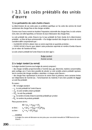 LES COÛTS PRÉÉTABLIS ET LES ÉCARTS TOTAUX•7
2.3. Les coûts préétablis des unités
d’œuvre
1) Les particularités des coûts d’unités d’œuvre
La détermination de ces coûts pose un problème spécifique car les coûts des centres de travail
contiennent des charges fixes et des charges variables.
Comme nous l’avons montré en étudiant l’imputation rationnelle des charges fixes, le coût unitaire
varie, dans une telle hypothèse, en fonction du taux d’absorption des charges fixes.
Le coût préétabli des unités d’œuvre (ou le taux préétabli de frais) résulte de la détermination
préalable – et faite de façon prévisionnelle – d’un budget standard des charges du centre de travail
considéré défini conjointement par :
– la production normale à obtenir dans ce centre exprimée en quantités produites ;
– l’activité normale à fournir pour obtenir cette production exprimée en nombre d’unités d’œuvre
(ou en valeur de l’assiette de frais).
Le coût unitaire préétabli de l’unité d’œuvre est alors égal à :
Budget standard
Activité normale
2) Le budget standard (ou normal)
Le budget standard (comme tout budget de centre) comprend :
– des charges variables proportionnelles à l’activité (eau, gaz, électricité, matières consommables,
petit outillage, etc.). Il sera donc possible de calculer un coût variable unitaire préétabli représen-
tant le montant des charges variables « attachées » à chaque unité d’œuvre ;
– des charges fixes représentant la structure du centre dont la présence, entre certaines limites,
est indépendante de l’activité (ex. : l’amortissement du matériel). Il sera donc possible de dégager
un coût fixe préétabli.
En notant :
– BS : le budget standard
– cp : le coût préétabli de l’unité d’œuvre
– cvp : le coût variable unitaire préétabli
– CFp : le coût fixe préétabli
– qp : le nombre d’unités d’œuvre (activité) préétabli par produit
– Np : le nombre de produits préétabli.
Nous pouvons écrire :
BS = (cvp ҂ Npqp) + CFp
et donc : cp = [(cvp ҂ Npqp) + CFp]/Npqp
ou bien : cp = cvp + (CFp/Npqp)
EXEMPLE
Le budget d’un centre de fabrication est ainsi prévu pour une activité mensuelle de 10 000 heures de main-
d’œuvre :
200
 