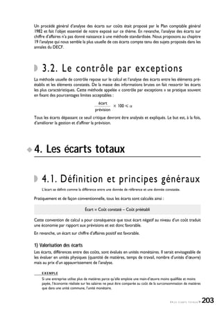 Un procédé général d’analyse des écarts sur coûts était proposé par le Plan comptable général
1982 et fait l’objet essentiel de notre exposé sur ce thème. En revanche, l’analyse des écarts sur
chiffre d’affaires n’a pas donné naissance à une méthode standardisée. Nous proposons au chapitre
19 l’analyse qui nous semble la plus usuelle de ces écarts compte tenu des sujets proposés dans les
annales du DECF.
3.2. Le contrôle par exceptions
La méthode usuelle de contrôle repose sur le calcul et l’analyse des écarts entre les éléments pré-
établis et les éléments constatés. De la masse des informations brutes on fait ressortir les écarts
les plus caractéristiques. Cette méthode appelée « contrôle par exceptions » se pratique souvent
en fixant des pourcentages limites acceptables :
écart
҂ 100 ȅ Ͱ
prévision
Tous les écarts dépassant ce seuil critique devront être analysés et expliqués. Le but est, à la fois,
d’améliorer la gestion et d’affiner la prévision.
4. Les écarts totaux
4.1. Définition et principes généraux
L’écart se définit comme la différence entre une donnée de référence et une donnée constatée.
Pratiquement et de façon conventionnelle, tous les écarts sont calculés ainsi :
Écart = Coût constaté – Coût préétabli
Cette convention de calcul a pour conséquence que tout écart négatif au niveau d’un coût traduit
une économie par rapport aux prévisions et est donc favorable.
En revanche, un écart sur chiffre d’affaires positif est favorable.
1) Valorisation des écarts
Les écarts, différences entre des coûts, sont évalués en unités monétaires. Il serait envisageable de
les évaluer en unités physiques (quantité de matières, temps de travail, nombre d’unités d’œuvre)
mais au prix d’un appauvrissement de l’analyse.
EXEMPLE
Si une entreprise utilise plus de matières parce qu’elle emploie une main-d’œuvre moins qualifiée et moins
payée, l’économie réalisée sur les salaires ne peut être comparée au coût de la surconsommation de matières
que dans une unité commune, l’unité monétaire.
4•LES ÉCARTS TOTAUX 203
 