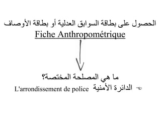 ‫اﻟﺤﺼﻮل ﻋﻠﻰ ﺑﻄﺎﻗﺔ اﻟﺴﻮاﺑﻖ اﻟﻌﺪﻟﯿﺔ أو ﺑﻄﺎﻗﺔ اﻷوﺻﺎف‬
        ‫‪Fiche Anthropométrique‬‬



             ‫ﻣﺎ ھﻲ اﻟﻤﺼﻠﺤﺔ اﻟﻤﺨﺘﺼﺔ؟‬
   ‫اﻟﺪاﺋﺮة اﻷﻣﻨﯿﺔ ‪L'arrondissement de police‬‬   ‫‪‬‬
 