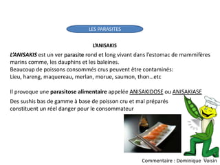 LES PARASITES
L’ANISAKIS
L’ANISAKIS est un ver parasite rond et long vivant dans l’estomac de mammifères
marins comme, les dauphins et les baleines.
Beaucoup de poissons consommés crus peuvent être contaminés:
Lieu, hareng, maquereau, merlan, morue, saumon, thon…etc
Il provoque une parasitose alimentaire appelée ANISAKIDOSE ou ANISAKIASE
Des sushis bas de gamme à base de poisson cru et mal préparés
constituent un réel danger pour le consommateur
12
Commentaire : Dominique Voisin
 