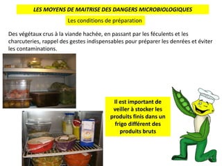 LES MOYENS DE MAITRISE DES DANGERS MICROBIOLOGIQUES
Les conditions de préparation
Des végétaux crus à la viande hachée, en passant par les féculents et les
charcuteries, rappel des gestes indispensables pour préparer les denrées et éviter
les contaminations.
Il est important de
veiller à stocker les
produits finis dans un
frigo différent des
produits bruts
18
 