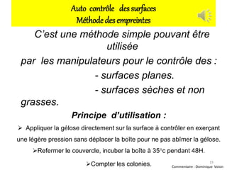 Auto contrôle des surfaces
Méthode des empreintes
C’est une méthode simple pouvant être
utilisée
par les manipulateurs pour le contrôle des :
- surfaces planes.
- surfaces sèches et non
grasses.
Principe d’utilisation :
 Appliquer la gélose directement sur la surface à contrôler en exerçant
une légère pression sans déplacer la boîte pour ne pas abîmer la gélose.
Refermer le couvercle, incuber la boîte à 35°c pendant 48H.
Compter les colonies. 19
Commentaire : Dominique Voisin
 