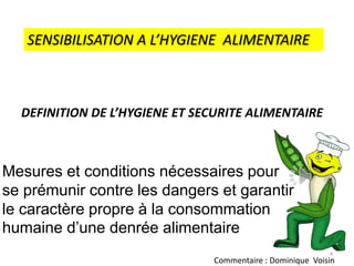 SENSIBILISATION A L’HYGIENE ALIMENTAIRE
DEFINITION DE L’HYGIENE ET SECURITE ALIMENTAIRE
Mesures et conditions nécessaires pour
se prémunir contre les dangers et garantir
le caractère propre à la consommation
humaine d’une denrée alimentaire
4
Commentaire : Dominique Voisin
 