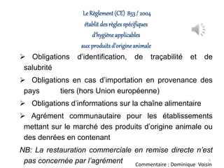 Le Règlement (CE) 853/ 2004
établit des règlesspécifiques
d’hygièneapplicables
auxproduits d’origine animale
 Obligations d’identification, de traçabilité et de
salubrité
 Obligations en cas d’importation en provenance des
pays tiers (hors Union européenne)
 Obligations d’informations sur la chaîne alimentaire
 Agrément communautaire pour les établissements
mettant sur le marché des produits d’origine animale ou
des denrées en contenant
NB: La restauration commerciale en remise directe n’est
pas concernée par l’agrément 5
Commentaire : Dominique Voisin
 