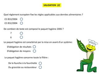 6
VALIDATION (2)
Quel règlement européen fixe les règles applicables aux denrées alimentaires ?
CE 853/2004
CE 852/2004
De combien de texte est composé le paquet hygiène 2006 ?
7
6
Le paquet hygiène est caractérisé par la mise en avant d’un système:
D’obligation de résultats
D’obligation de moyens
Le paquet hygiène concerne toute la filière :
De la fourche à la fourchette
Du grossiste au restaurateur
 