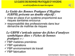 LE GUIDEDES BONNES PRATIQUES D’ HYGIENE
unoutilde justificationdu respectdesexigences
Le Guide des Bonnes Pratiques d’Hygiène
(GBPH) présente un double objectif :
 mise en place d’un système proportionné aux
risques sanitaires encourus
 responsabilité des professionnels dans leur
démarche de maîtrise de risques
Le GBPH s’articule autour des fiches d’analyses
synthétiques dites « Fiches de bonnes
pratiques » :
 FBP matières premières
 FBP opérations
 FBP environnement de travail
 FBP fabrication 8
Commentaire : Dominique Voisin
 