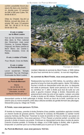montant. Atteindre le sommet du Mont Finiels, à 1699 mètres
(le plus haut sommet de la Lozère) : la vue est magnifique.
Au sommet du Mont Finiels, vous avez parcouru 8 km.
Redescendre tout droit sur 400 mètres. Au carrefour, aller à
gauche le long d'un bois de petits sapins. Après 100 mètres,
tourner à droite en descendant entre les pins. La descente
est raide et pierreuse. Après avoir parcouru en tout 10 km,
au carrefour en T, aller à droite puis tout de suite sur une
piste à gauche (maison refuge à droite). Descendre pro-
gressivement entre les pins et les sapins. Laisser une piste
et aller à droite sur 80 mètres. Prendre ensuite à gauche en
descendant contre la forêt (pâturage à droite). Arrivé au bout de la forêt, continuer sur le
chemin plus ou moins empierré, entre deux clôtures bordées de genêts fermant des pâturages.
Descendre jusqu’au village de Finiels.
À Finiels, vous avez parcouru 13,5 km.
À l'entrée du hameau, prendre à droite (fontaine d’eau potable, exploitation agricole à droite)
un chemin bordé de grosses pierres. Traverser le ruisseau de Rieubellet. Le sentier monte
jusqu'au hameau de Rieumal. Traverser la route et prendre en face le chemin qui passe en
contrebas des maisons. Vous avez parcouru 17 km. Passer un premier portail. Le sentier vire
ensuite à droite à travers une prairie. Continuer en descendant entre deux murets de pierre.
Franchir d’autres portails. À l’entrée du village, à la D 998 (église à droite), aller à gauche.
Emprunter un premier pont sur le Rieumallet puis le pont sur le Tarn à gauche.
Au Pont-de-Montvert, vous avez parcouru 18,5 km.
Paysage en chemin
Accès internet
au Pont-de-Monvert
Mairie
04 34 09 06 10
Cyber-base au rez-de-
chaussée, ouverte
quelques heures par jour.
À voir, à visiter
sur le Mont Lozère
Vue sur les Cévennes (vous
êtes dans le Parc national
des Cévennes), mais aussi
l'Aubrac, le Causse Méjean,
l'Aigoual, les Alpes (parfois le
Mont Blanc est visible !).
Pierres dressées. Croix de
Malte.
À voir, à visiter à Finiels
Four. Moulin. Croix de Malte.
À voir, à visiter
au Pont-de-Montvert
Lavoir souterrain. Temple
protestant. Tour de l’Horloge.
Écomusée du Mont Lozère.
56
LE BLEYMARD - LE PONT-DE-MONTVERT
confort, possibilité d'avoir plu-
sieurs lits dans une chambre ;
ch. double avec 1/2 pension
de 80€ à 92€ pour 2 pers. Tél :
04 66 45 80 01.
Gîtes du Chastel, lieu-dit La
Moline, accueil des ânes, ch.
simple 15€, avec 1/2 pension
35€. Tél : 06 80 21 14 10 ou
09 64 08 01 65.
 