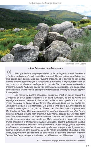 « Les Cévennes des Cévennes »
Bien que je l’eus longtemps désiré, ce fut de façon tout à fait inattendue
qu’enfin mon horizon s’ouvrit par-delà le sommet. Un pas qui ne semblait en rien
plus décisif que d’autres pas qui l’avaient précédé ; et « comme le fier Cortez
lorsque, de son regard d’aigle, il contemplait le Pacifique », je pris possession, en
mon nom propre, d’une nouvelle partie du monde. Car, voyez-vous, au lieu de la
grossière muraille herbeuse que j’avais si longtemps escaladée, une perspective
s’ouvrit dans la brume céleste et un pays d’inextricables montagnes bleues apparut
à mes pieds.
Les monts de Lozère s’étendent quasiment d’est en ouest, coupant le
Gévaudan en deux parties inégales. Son point culminant, ce pic de Finiels sur
lequel je me tenais, s’élève à plus de cinq mille six cents pieds au-dessus du
niveau des eaux de la mer et, par temps clair, dispose d’une vue sur tout le bas
Languedoc jusqu’à la Méditerranée. J’ai parlé à des gens qui prétendaient ou
croyaient avoir aperçu, du pic de Finiels, de blanches voiles voguant vers
Montpellier et Sète. Derrière s’étendait la contrée septentrionale des hauts-
plateaux à travers laquelle mon chemin m’avait mené, peuplée par une race triste,
sans bois, sans beaucoup de majesté dans les contours des monts et peu connue
dans le passé si ce n’est pour ses loups. Mais, devant moi, à demi voilé par une
brume ensoleillée, s’étendait un nouveau Gévaudan, opulent, pittoresque, célèbre
pour des événements exaltants. Pour parler dans un sens large, j’étais déjà dans
les Cévennes au Monastier et tout au long de mon voyage, mais il y a un sens
strict et local de ce nom auquel seule cette région inextricable et touffue à mes
pieds peut prétendre, et c’est dans ce sens-là que les paysans emploient le terme.
Ce sont les Cévennes par excellence : les Cévennes des Cévennes.
R. L . Stevenson, Voyage avec un âne dans les Cévennes
57
LE BLEYMARD - LE PONT-DE-MONTVERT
Splendide Mont Lozère
 