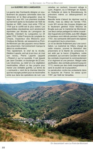 LA GUERRE DES CAMISARDS
La guerre des Camisards désigne un sou-
lèvement de paysans calvinistes dans les
Cévennes et le Bas-Languedoc sous le
règne de Louis XIV. Les premiers troubles
surviennent après la révocation de l’édit de
Nantes en 1685, mais c’est entre 1702 et
1704 que le conflit est le plus violent. Les
assemblées clandestines sont sévèrement
réprimées par Nicolas de Lamoignon de
Basville, intendant du Languedoc. Le 24
juillet 1702, l’abbé François de Langlade du
Chayla, inspecteur des Missions pour
l’évêque de Mende, est assassiné au Pont-
de-Montvert par des paysans venus libérer
des prisonniers. Cet événement marque le
début du soulèvement.
Très rapidement, le chef de la révolte,
Gédéon Laporte, est tué à son tour, et c’est
son neveu, Pierre Laporte (appelé
« Roland ») qui lui succède. Il est épaulé
par Jean Cavalier, un boulanger de 22 ans.
Les Cévennes, au relief et à la végétation
inextricables, offrent un lieu propice pour
mener une véritable guérilla. Le terme de
« camisards » vient de la chemise blanche
que les insurgés portent pour se reconnaître
entre eux dans les opérations de nuit. Les
rebelles se cachent, trouvent refuge à
Lyon, Avignon, ou à l’étranger en Suisse,
en Hollande et dans le Brandebourg. Ils
prévoient même un débarquement en
Provence.
Basville tente d’abord de réprimer seul la
révolte, mais au début de l’année 1703,
Louis XIV envoie des troupes dirigées par
le lieutenant général Victor Maurice de
Broglie puis par le maréchal de Montrevel.
Les deux camps partagent la même cruauté :
des huguenots sont brûlés, puis 460 villages
et hameaux sont détruits pendant l’automne
1703 ; les camisards détruisent des églises
et supplicient leurs prisonniers...
Le roi se décide finalement pour une conci-
liation. Le maréchal de Villars, chargé de
cette mission, promet la libération des
prisonniers et la liberté de conscience. Il
est aidé par le baron d’Aigalliers, noble
protestant, qui convainc Cavalier de cesser
les combats moyennant le commandement
d’un régiment et une pension. Malgré cette
pacification, des combats perdurent jusqu’en
1713, menés par des chefs marginalisés et
sans le soutien de la population.
La persécution contre les protestants dans
le royaume de France ne cessa qu’en
1787, par l’édit de Versailles.
58
LE BLEYMARD - LE PONT-DE-MONTVERT
En descendant vers Le Pont-de-Montvert
 