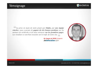 Témoignage

La prise en main de notre projet par Edatis, par une équipe
réactive, nous a permis de gagner de très bonnes positions sur les
moteurs de recherche et de nous retrouver sur les premières pages.
Les résultats se sont bien ressentis sur le trafic de notre site
site.
Mr. Hugues de TAPPIE, Dirigeant.

©Edatis 2013

www.edatis.com| Tél. : + 33 1 44 84 79 00 | marketing@edatis.com

 