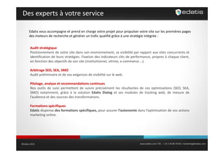 Des experts à votre service
Edatis vous accompagne et prend en charge votre projet pour propulser votre site sur les premières pages
des moteurs de recherche et générer un trafic qualifié grâce à une stratégie intégrée :
Audit stratégique
Positionnement de votre site dans son environnement, sa visibilité par rapport aux sites concurrents et
identification de leurs stratégies. Fixation des indicateurs clés de performance, propres à chaque client,
en fonction des objectifs de son site (institutionnel vitrine e commerce …).
(institutionnel, vitrine, e‐commerce )
Arbitrage SEO, SEA, SMO
Audit préliminaire et de vos exigences de visibilité sur le web.
Pilotage, analyse et recommandations continues
Nos outils de suivi permettent de suivre précisément les résultantes de ces optimisations (SEO, SEA,
SMO) notamment, grâce à la solution Edatis Dialog et ses modules de tracking web, de mesure de
l audience
l’audience et des sources des transformations
transformations.
Formations spécifiques
Edatis dispense des formations spécifiques, pour assurer l’autonomie dans l’optimisation de vos actions
marketing online
online.

©Edatis 2013

www.edatis.com| Tél. : + 33 1 44 84 79 00 | marketing@edatis.com

 