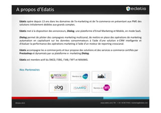 A propos d’Edatis
Edatis opère depuis 13 ans dans les domaines de l’e‐marketing et de l’e‐commerce en présentant aux PME des
solutions initialement dédiées aux grands comptes.
Edatis met à la disposition des annonceurs Dialog une plateforme d’Email Marketing et Mobile en mode SaaS
annonceurs, Dialog,
d Email
Mobile,
SaaS.
Dialog permet de piloter des campagnes marketing multicanal, de mettre en place des opérations de marketing
automation en capitalisant sur les données consommateurs à l’aide d’une solution e‐CRM intelligente et
d évaluer
d'évaluer la performance des opérations marketing à l’aide d’un moteur de reporting crosscanal
l aide d un
crosscanal.
Edatis accompagne les e‐commerçants et leur propose des solutions et des services e‐commerce certifiés par 
Prestashop et dynamisés par sa plateforme e‐ marketing Dialog.
Edatis est membre actif du SNCD, l'EBG, l’IAB, l’XFT et MAAWG.

Nos Partenaires 
Nos Partenaires

©Edatis 2013

www.edatis.com| Tél. : + 33 1 44 84 79 00 | marketing@edatis.com

 