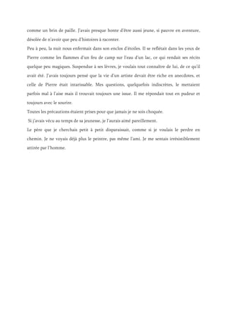 comme un brin de paille. J’avais presque honte d’être aussi jeune, si pauvre en aventure,
désolée de n’avoir que peu d’histoires à raconter.
Peu à peu, la nuit nous enfermait dans son enclos d’étoiles. Il se reflétait dans les yeux de
Pierre comme les flammes d’un feu de camp sur l’eau d’un lac, ce qui rendait ses récits
quelque peu magiques. Suspendue à ses lèvres, je voulais tout connaître de lui, de ce qu’il
avait été. J’avais toujours pensé que la vie d’un artiste devait être riche en anecdotes, et
celle de Pierre était intarissable. Mes questions, quelquefois indiscrètes, le mettaient
parfois mal à l’aise mais il trouvait toujours une issue. Il me répondait tout en pudeur et
toujours avec le sourire.
Toutes les précautions étaient prises pour que jamais je ne sois choquée.
Si j’avais vécu au temps de sa jeunesse, je l’aurais aimé pareillement.
Le père que je cherchais petit à petit disparaissait, comme si je voulais le perdre en
chemin. Je ne voyais déjà plus le peintre, pas même l’ami. Je me sentais irrésistiblement
attirée par l’homme.
 