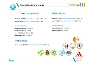 Bricolage&Jardinage
         Contacts commerciaux                                                                     Mister Hteur 2011




         Titres automobile                                       Science&Vie
Christophe BONNET Directeur Commercial 01 41 33 57 74            Francesca COLIN Directrice Commerciale 01 41 33 21 75
Caroline SORET Directrice de Publicité 01 41 33 53 44            Sophie MULLER Directrice de Clientèle 01 41 33 50 74


EQUIPE COMMERCIALE :                                             EQUIPE COMMERCIALE :
Benjamin ARNAUD 01 41 33 49 49                                   Virginie COMMUN 01 41 33 50 28
Paul BELLAICHE 01 41 33 56 00                                    Lionel DUFOUR 01 41 33 50 19
Anne BURE-EMMEL 01 41 33 29 21
Olivier LAMOTTE 01 41 33 50 59



Titre nature
 Marie Isabelle DUCHENE Directrice de publicité 01 41 33 22 60
 