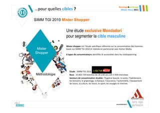 Bricolage&Jardinage
…pour quelles cibles ?                                                     Mister Hteur 2011



SIMM TGI 2010 Mister Shopper

                Une étude exclusive Mondadori
                pour segmenter la cible masculine

                Mister shopper est l’étude spécifique référente sur la consommation des hommes
 Mister         basés sur SIMM TGI 2010 et réalisée en partenariat avec Kantar Media.
Shopper         6 types de consommateurs identifiés et accessibles dans les médiaplanning




                   Etude : SIMM-TGI 2010
Méthodologie
 Méthodologie      Base : 10 002 724 hommes de 18 à 60 ans soit 1 934 interviews
                   Secteurs de consommation étudiés: l’hygiène beauté, la santé, l’habillement,
                   les boissons, le grignotage, la banque, l’assurance, l’automobile, l’équipement
                   de loisirs, la culture, les loisirs, le sport, les voyages et Internet.
 