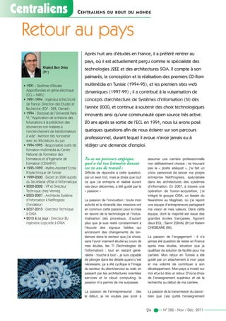 Centraliens CENTRALIENS DU BOUT DU MONDE
Tu as un parcours atypique,
quel a été ton leitmotiv durant
ces 20 ans de travail :
Difficile de répondre à cette question,
par un seul mot, mais je dirais que tout
ce que j’ai entrepris et réalisé durant
ces deux décennies, a été guidé par la
« passion »
La passion de l’innovation : toute mon
activité et la diversité des missions ont
en commun cette passion pour la mise
en œuvre de la technologie et l’indus-
trialisation des processus, d’autant
plus que je suis resté constamment à
l’écoute des signaux faibles qui
annoncent des changements de ten-
dances dans le secteur que j’ai choisi,
sans l’avoir vraiment étudié au cours de
mes études, les TI (Technologies de
l’information) ; tout en restant géné-
raliste - touche à tout -, je suis capable
de plonger dans les détails quand c’est
nécessaire, ça a été cyclique à l’image
du secteur, du client/serveur au web, en
passant par les architectures orientées
services et le cloud computing, la
passion m’a permis de me surpasser.
La passion de l’entrepreneuriat : dès
le début, je ne voulais pas avoir à
assumer une carrière professionnelle
non délibérément choisie ; ne trouvant
pas le « poste adéquat », j'ai fait un
choix personnel de lancer ma propre
entreprise NetProgress, spécialisée
dans les architectures des systèmes
d’information. En 2007, à travers une
opération de fusion-acquisition, j’ai
intégré le groupe OXIA, un leader du
Nearshore au Maghreb, où j’ai rejoint
une équipe d’entrepreneurs partageant
ma vision et mes valeurs. Dans cette
équipe, dont la majorité est issue des
grandes écoles françaises, figurent
deux ECL : Samir ZGHAL (91) et Hatem
CHEBEANE (95).
La passion de l’engagement : il n’a
jamais été question de rester en France
après mes études, situation que je
qualifiais de solution de facilité pour ma
carrière. Mon retour en Tunisie a été
guidé par un attachement à mon pays
et ma volonté de contribuer à son
développement. Mon pays a investi sur
moi et je lui dois un retour. D’où le choix
de l’enseignement supérieur et de la
recherche au début de ma carrière.
La passion de la transmission du savoir :
bien que j’aie quitté l’enseignement
Retour au pays
N° 584 - Juillet/Août 201124 N° 586 - Nov. / Déc. 2011
Khaled Ben Driss
(91)
• 1991 : Diplôme d’Etudes
Approfondies en génie électrique
(ECL – INPG)
• 1991-1994 : Ingénieur à Electricité
de France: Direction des Etudes et
Recherche (EDF - DER, Clamart)
• 1994 : Doctorat de l’Université Paris
VI, “Application de la théorie des
bifurcations à la prédiction des
résonances non linéaires à
l’enclenchement de transformateurs
à vide”. Mention très honorable
avec les félicitations du jury
• 1994-1995 : Responsable outils de
formation multimédia au Centre
National de Formation des
Formateurs et d’Ingénierie de
Formation (CENAFFIF)
• 1995-1999 : Maître-Assistant Ecole
Polytechnique de Tunisie
• 1999-2000 : Expert an 2000 auprès
du Secrétariat d'Etat à l'Informatique
• 2000-2002 : VP et Directeur
Technique chez Vermeg
• 2003-2007 : Architecte Système
d’Information à NetProgress
(Fondateur)
• 2007-2010 : Directeur Technique
à OXIA
• 2010 à ce jour : Directeur BU
ingénierie Logicielle à OXIA
Après huit ans d’études en France, il a préféré rentrer au
pays, où il est actuellement perçu comme le spécialiste des
technologies J2EE et des architectures SOA. Il compte à son
palmarès, la conception et la réalisation des premiers CD-Rom
multimédia en Tunisie (1994-95), et les premiers sites web
dynamiques (1997-99) ; il a contribué à la vulgarisation de
concepts d’architecture de Systèmes d’information (SI) dès
l’année 2000, et continue à soutenir des choix technologiques
innovants ainsi qu’une communauté open source très active.
20 ans après sa sortie de l’ECL en 1991, nous lui avons posé
quelques questions afin de nous éclairer sur son parcours
professionnel, durant lequel il avoue n’avoir jamais eu à
rédiger une demande d’emploi.
 