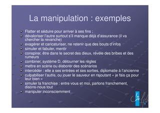 La manipulation : exemples
Flatter et séduire pour arriver à ses fins ;
dévaloriser l’autre surtout s’il manque déjà d’assurance (il va
chercher la revanche)
exagérer et caricaturiser, ne retenir que des bouts d’infos
simuler et fabuler, mentir
conspirer, être dans le secret des dieux, révèle des bribes et des
rumeurs
combiner, système D, détourner les règles
mettre en scène ou élaborer des scénarios
intercéder : elle a ses entrées et ses sorties, diplomatie à l’ancienne
culpabiliser l’autre, ou jouer le sauveur en rajoutant « je fais ça pour
leur bien »
simuler la franchise : entre vous et moi, parlons franchement,
disons-nous tout
manipuler inconsciemment
 