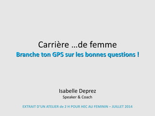 Carrière …de femme
Branche ton GPS sur les bonnes questions !
Isabelle Deprez
Speaker & Coach
EXTRAIT D’UN ATELIER de 2 H POUR HEC AU FEMININ – JUILLET 2014
 