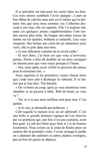 Il se précipite sur moi pour me serrer dans ses bras.
Ces trois années semblent l’avoir épargné ; à part un
bon début de calvitie mon ami est le même que la der-
nière fois que nous nous sommes vus. Catherine des-
cend à son tour, elle est superbe. Elle l’a toujours été,
mais ces quelques années supplémentaires l’ont ren-
due encore plus belle. Sa longue chevelure rousse lui
tombe sur les épaules, brillante et naturelle. Une vraie
rouquine. Des larmes aux coins de ses immenses yeux
verts, elle se jette dans mes bras.
« Je suis tellement contente de te revoir enfin !
– Et moi donc, j’ai bien cru que vous n’arriveriez
jamais. Pierre a bien dû doubler un ou deux escargots
en chemin pour que vous soyez presque à l’heure.
– Oui, juste après avoir vérifié la pression des pneus
pour la troisième fois. »
Nous rigolons et les premières vannes fusent alors
que j’aide mon ami à décharger le véhicule. Il va fal-
loir que je leur dise. Très bientôt.
« On va boire un coup, après je vous montrerai votre
chambre et on passera à table. Rôti de bœuf, ça vous
va ?
– Toi, tu n’es pas mon meilleur ami pour rien. C’est
parfait.
– Je le sais, je demande par politesse. »
Cath regarde la maison avec un air admiratif. C’est
une belle et grande demeure typique du Lot rénovée
par un architecte qui, une fois n’est pas coutume, avait
bon goût. Le job de Chloé paye bien et j’ai de bonnes
économies. Nous avions eu le coup de foudre pour cet
endroit dès la première visite. J’avais arrangé le jardin
en y plantant des palmiers et autres plantes exotiques,
pas un brin de gazon ne dépasse.
9
 