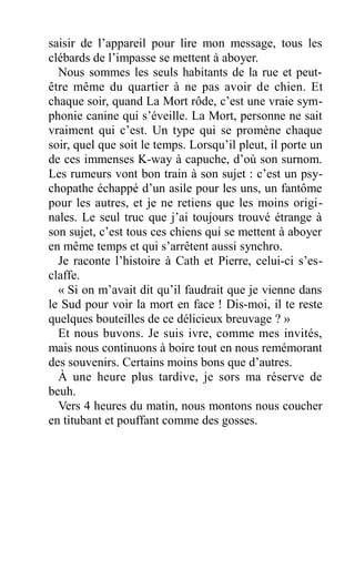 saisir de l’appareil pour lire mon message, tous les
clébards de l’impasse se mettent à aboyer.
Nous sommes les seuls habitants de la rue et peut-
être même du quartier à ne pas avoir de chien. Et
chaque soir, quand La Mort rôde, c’est une vraie sym-
phonie canine qui s’éveille. La Mort, personne ne sait
vraiment qui c’est. Un type qui se promène chaque
soir, quel que soit le temps. Lorsqu’il pleut, il porte un
de ces immenses K-way à capuche, d’où son surnom.
Les rumeurs vont bon train à son sujet : c’est un psy-
chopathe échappé d’un asile pour les uns, un fantôme
pour les autres, et je ne retiens que les moins origi-
nales. Le seul truc que j’ai toujours trouvé étrange à
son sujet, c’est tous ces chiens qui se mettent à aboyer
en même temps et qui s’arrêtent aussi synchro.
Je raconte l’histoire à Cath et Pierre, celui-ci s’es-
claffe.
« Si on m’avait dit qu’il faudrait que je vienne dans
le Sud pour voir la mort en face ! Dis-moi, il te reste
quelques bouteilles de ce délicieux breuvage ? »
Et nous buvons. Je suis ivre, comme mes invités,
mais nous continuons à boire tout en nous remémorant
des souvenirs. Certains moins bons que d’autres.
À une heure plus tardive, je sors ma réserve de
beuh.
Vers 4 heures du matin, nous montons nous coucher
en titubant et pouffant comme des gosses.
 