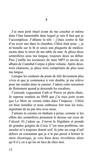 3
J’ai mon petit rituel avant de me coucher et même
dans l’état lamentable dans lequel je suis il faut que je
l’accomplisse. J’allume la télé – j’étais contre le fait
d’en avoir une dans la chambre, Chloé était pour –, je
m’installe sur le lit et saisis une plaquette de médica-
ments dans le tiroir de ma table de nuit. Je glisse deux
somnifères sous ma langue, toujours deux au début.
Puis j’enfile les écouteurs de mon MP3 et envoie un
album de Cannibal Corpse à plein volume. Après deux,
trois chansons, je place trois comprimés de plus sous
ma langue.
Lorsque les couleurs du poste de télé deviennent plus
vives et que je commence à voir double, je me relève
pour me rendre dans la cuisine. J’adore cette sensation
de flottement quand je descends les escaliers.
J’entends vaguement Cath et Pierre en plein ébats.
Je repense soudain au SMS que j’ai reçu juste avant
que La Mort ne vienne rôder dans l’impasse : Chloé
est bien installée et nous embrasse fort tous les trois,
regrettant de ne pas être avec nous.
J’atteins la cuisine en titubant à peine, comme si les
effets des somnifères prenaient le dessus sur ceux de
l’alcool. Et j’adore ça. J’ouvre le frigidaire et prends
de grandes gorgées de Coca. C’est mon problème, me
saouler m’a toujours donné soif. Je jette un coup d’œil
dehors en constatant que je n’ai pas pensé à fermer le
store électrique, je vois bien deux réverbères alors
qu’il n’y en a qu’un en face de chez moi.
12
 