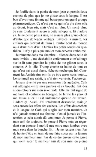 Je fouille dans la poche de mon jean et prends deux
cachets de plus que je me glisse sous la langue. Il est
bon d’avoir une femme qui bosse pour un grand groupe
pharmaceutique. Ce n’est pas ce qui m’a plu chez elle
au début, bien sûr, mais c’est un plus. Un sacré plus.
Je suis totalement accro à cette saloperie. Et j’adore
ça. Je ne pense plus à rien, ne ressens plus grand-chose
d’autre que de légers vertiges. Envolée la misère, les
enfants qui crèvent de faim à l’autre bout du monde
ou à deux rues d’ici. Oubliés les petits soucis du quo-
tidien. Il n’y a plus que moi et mon cerveau embrumé.
Je remonte dans ma chambre – silence dans celle de
mes invités –, me déshabille entièrement et m’allonge
sur le lit sans prendre la peine de me glisser sous la
couette. À la télé, Trump crache sa haine de tout ce
qui n’est pas aussi blanc, riche et moche que lui. Com-
ment les Américains ont-ils pu être assez cons pour…
Le sommeil me saisit, je n’ai rien vu venir. J’adore ça.
Je suis réveillé par une sensation très agréable. Cath
est allongée entre mes jambes et sa bouche fait des
allers-retours sur mon sexe raide. Elle me fait signe de
me taire et continue sa besogne. Je ferme les yeux et
me laisse aller. Il est indéniable qu’elle est douée.
J’adore ça. Aussi. J’ai totalement dessaoulé, mais je
sens encore les effets des cachets. Les effets des cachets
et la langue de Cath qui s’agite sur mon membre. Je
n’ai jamais trompé ma femme, n’en ai jamais eu l’in-
tention et cela aurait dû continuer. Je pense à Pierre,
mon ami de toujours. Je pense à Pierre tout en regar-
dant son épouse à moitié nue entre mes jambes avec
mon sexe dans la bouche. Et… Je ne ressens rien. Pas
de honte d’être en train de me faire sucer par la femme
de mon meilleur ami. Pas de colère envers cette garce
qui vient sucer le meilleur ami de son mari en pleine
13
 
